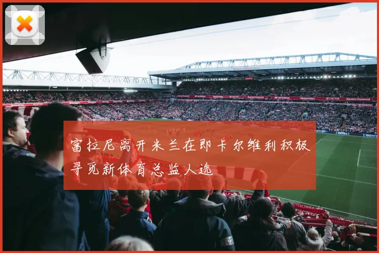 富拉尼离开米兰在即卡尔维利积极寻觅新体育总监人选