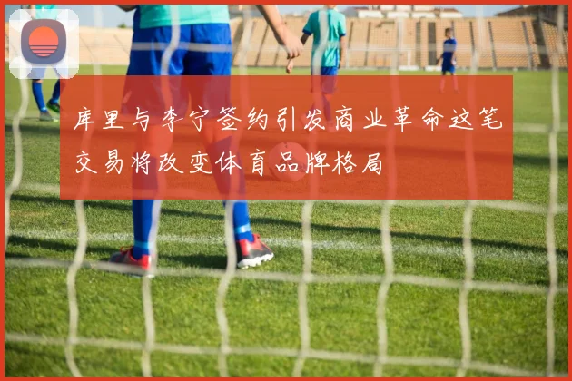 库里与李宁签约引发商业革命这笔交易将改变体育品牌格局