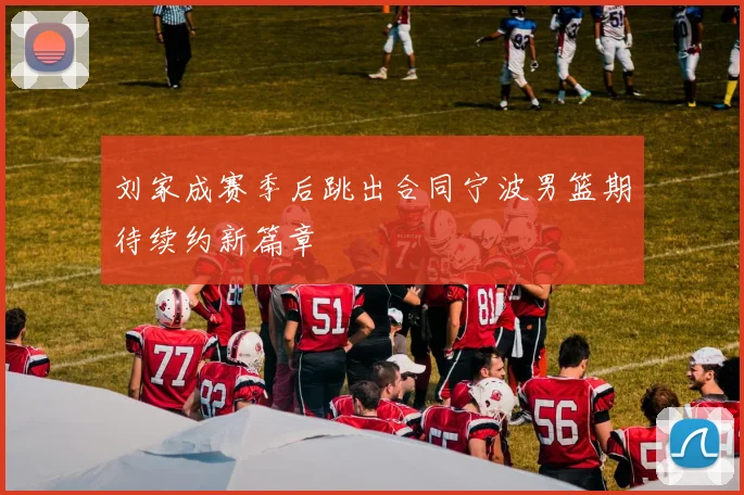 刘家成赛季后跳出合同宁波男篮期待续约新篇章