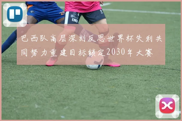 巴西队高层深刻反思世界杯失利共同努力重建目标锁定2030年大赛