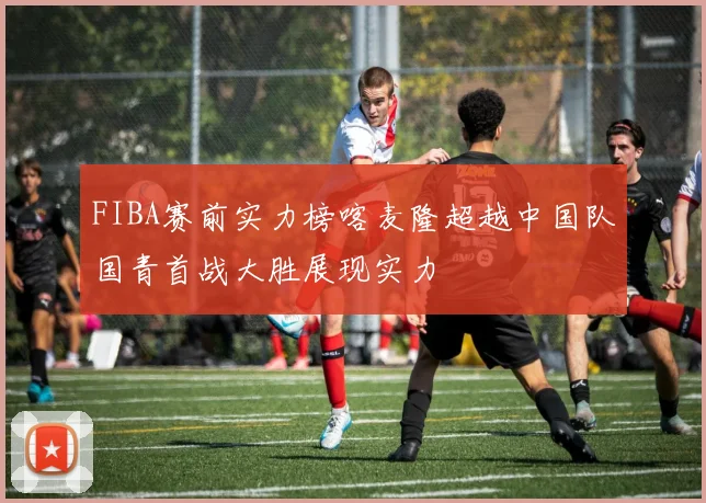 FIBA赛前实力榜喀麦隆超越中国队国青首战大胜展现实力