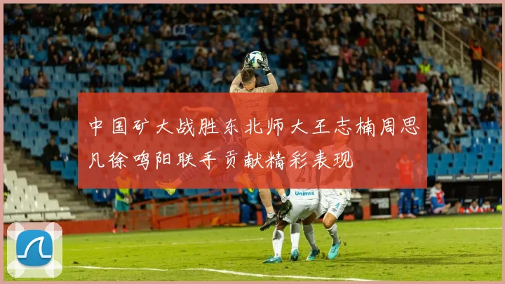 中国矿大战胜东北师大王志楠周思凡徐鸣阳联手贡献精彩表现