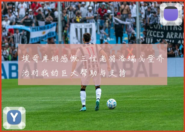 埃奇库姆感慨三位老将洛瑞戈登乔治对我的巨大帮助与支持