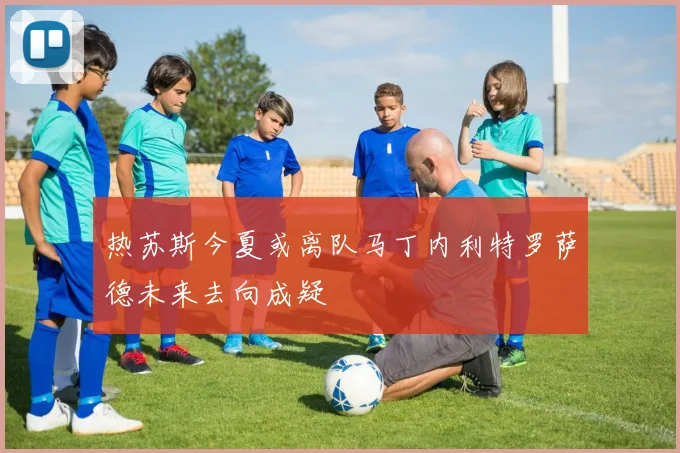 热苏斯今夏或离队马丁内利特罗萨德未来去向成疑