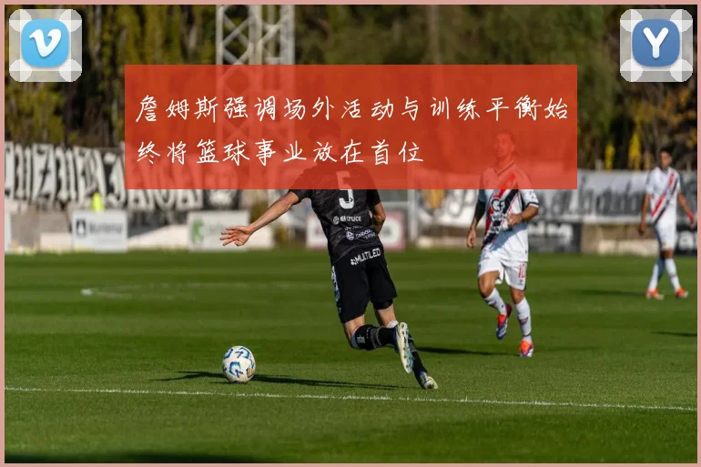 詹姆斯强调场外活动与训练平衡始终将篮球事业放在首位