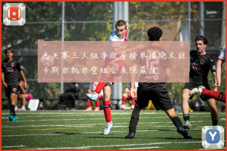 总决赛三人组净效率榜单揭晓文班卡斯尔凯尔登组合表现最佳