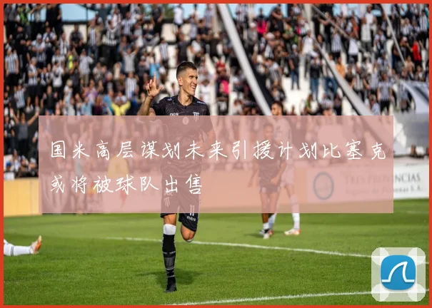 国米高层谋划未来引援计划比塞克或将被球队出售