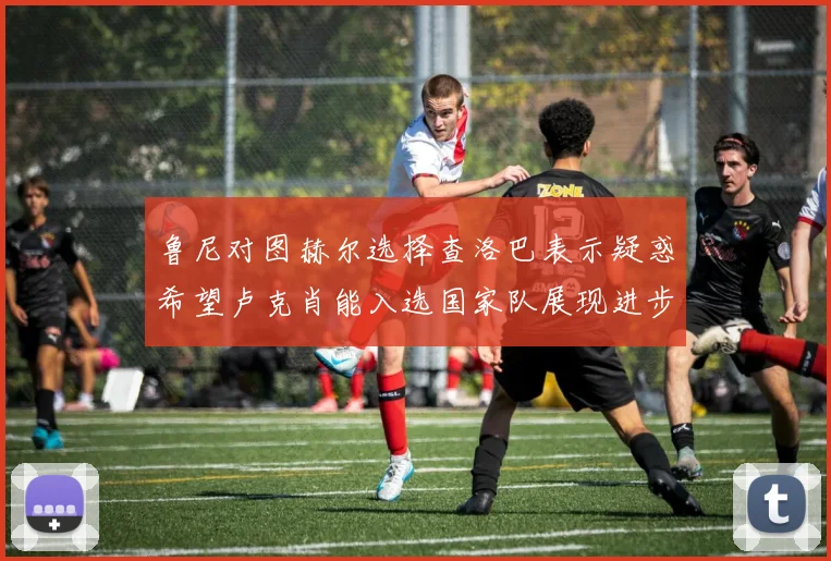 鲁尼对图赫尔选择查洛巴表示疑惑希望卢克肖能入选国家队展现进步