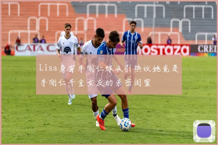 Lisa身穿李刚仁球衣引热议她竟是李刚仁千金女友的亲密闺蜜