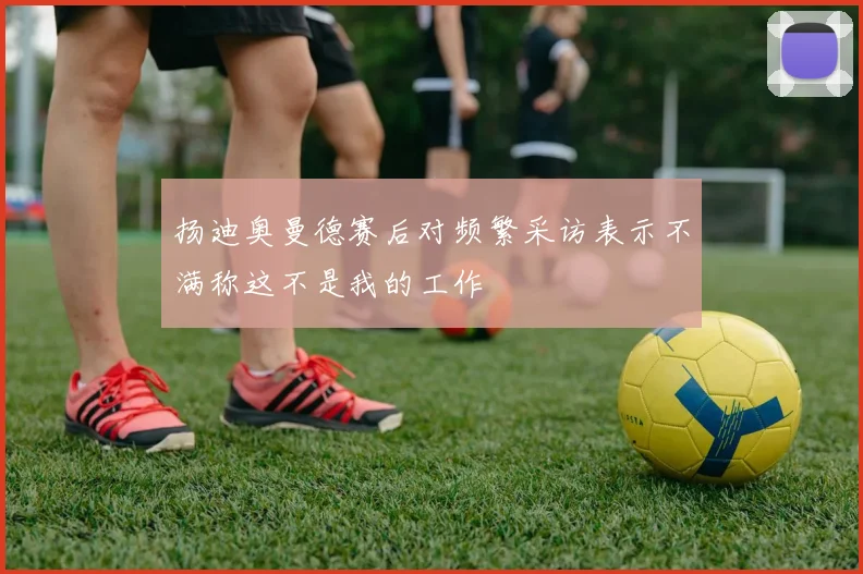 扬迪奥曼德赛后对频繁采访表示不满称这不是我的工作