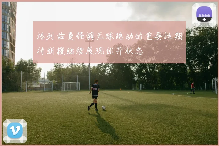 格列兹曼强调无球跑动的重要性期待新援继续展现优异状态