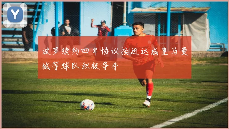 波罗续约四年协议接近达成皇马曼城等球队积极争夺