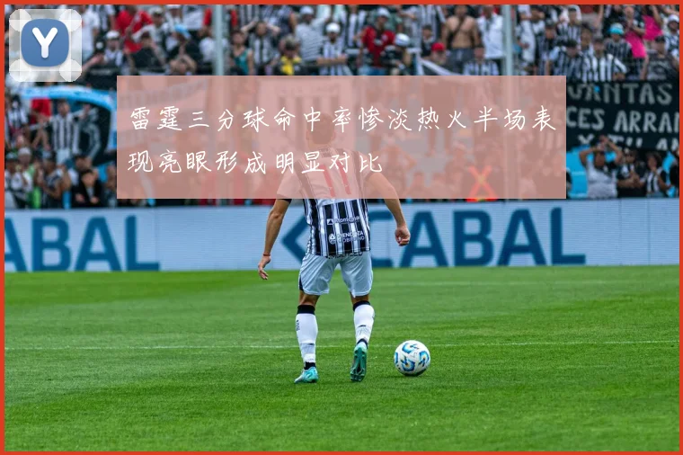 雷霆三分球命中率惨淡热火半场表现亮眼形成明显对比