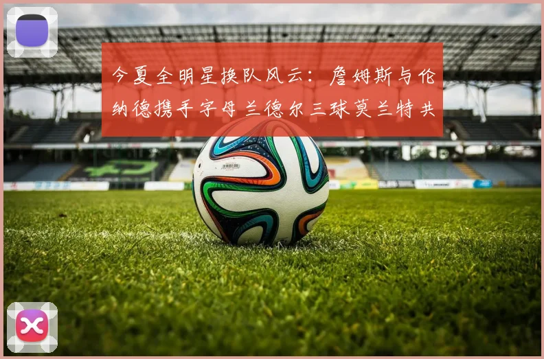 今夏全明星换队风云：詹姆斯与伦纳德携手字母兰德尔三球莫兰特共创辉煌