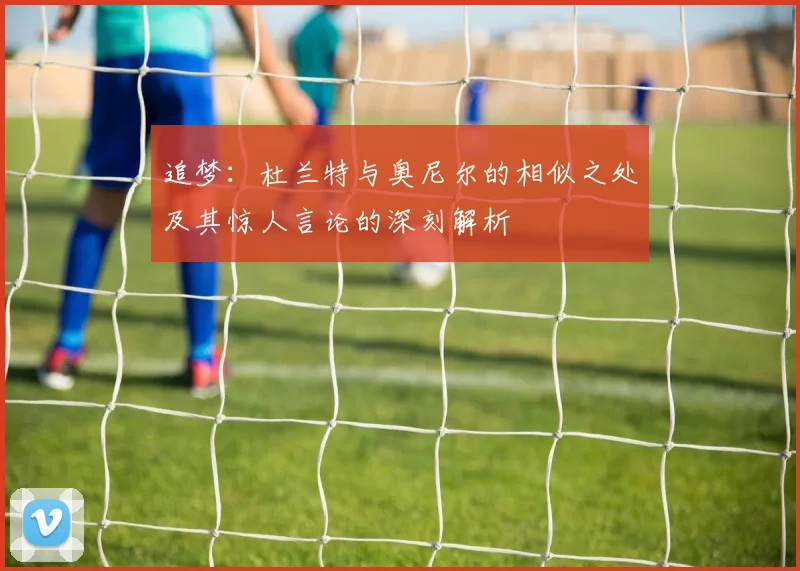 追梦：杜兰特与奥尼尔的相似之处及其惊人言论的深刻解析