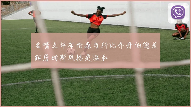名嘴点评布伦森与科比乔丹伯德差距詹姆斯风格更温和