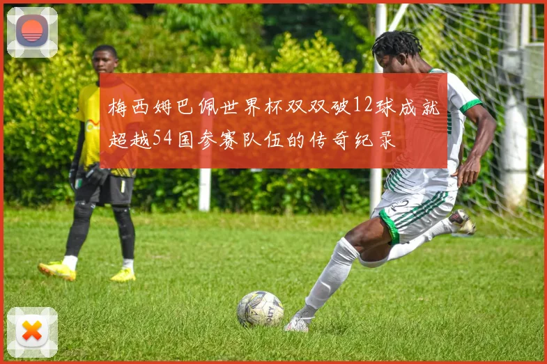 梅西姆巴佩世界杯双双破12球成就超越54国参赛队伍的传奇纪录