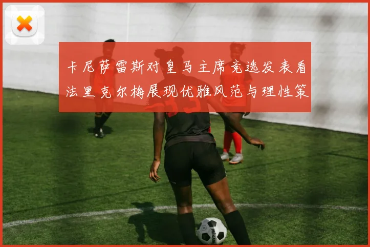 卡尼萨雷斯对皇马主席竞选发表看法里克尔梅展现优雅风范与理性策略